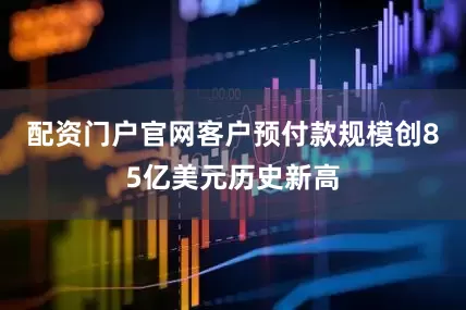 配资门户官网客户预付款规模创85亿美元历史新高