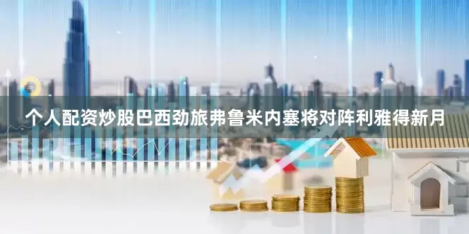 个人配资炒股巴西劲旅弗鲁米内塞将对阵利雅得新月