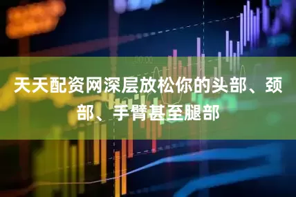 天天配资网深层放松你的头部、颈部、手臂甚至腿部